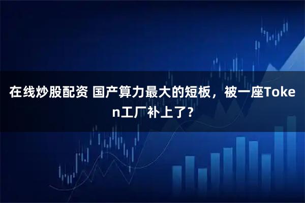 在线炒股配资 国产算力最大的短板，被一座Token工厂补上了？