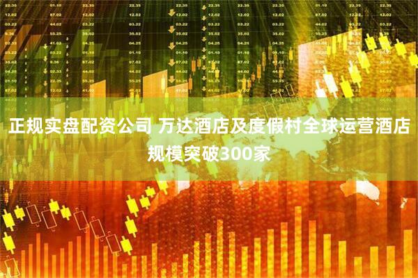 正规实盘配资公司 万达酒店及度假村全球运营酒店规模突破300家