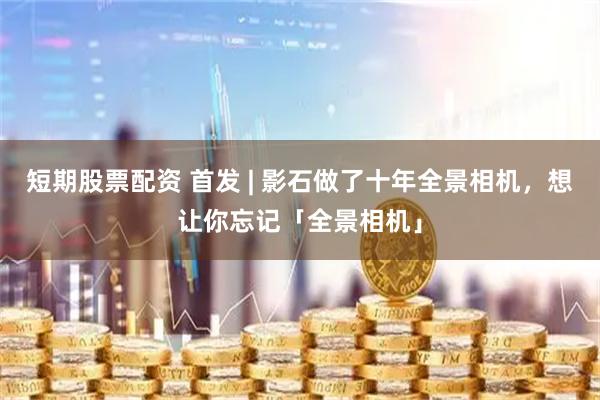 短期股票配资 首发 | 影石做了十年全景相机，想让你忘记「全景相机」