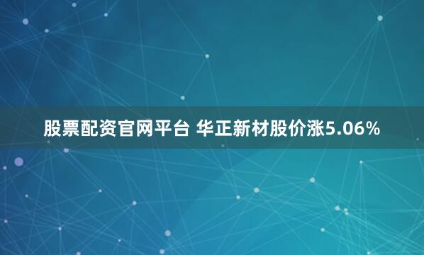股票配资官网平台 华正新材股价涨5.06%