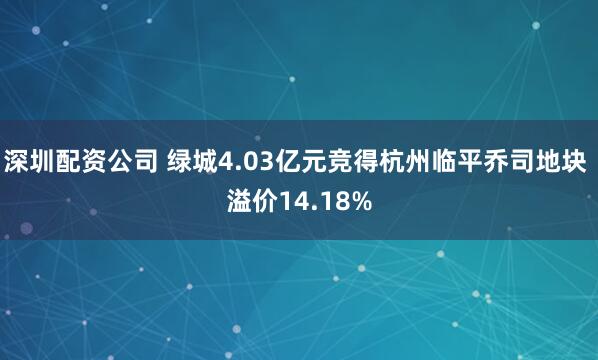 深圳配资公司 绿城4.03亿元竞得杭州临平乔司地块 溢价14.18%